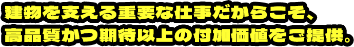 建物を支える重要な仕事だからこそ、高品質かつ期待以上の付加価値をご提供。
